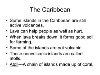 The Caribbean Some islands in the Caribbean are still active volcanoes. Lava can help people as well as hurt. When lava breaks down, it forms good soil for farming. Some of the islands are not volcanic. These nonvolcanic islands are called atolls. Atoll ---A chain of islands made up of coral. 