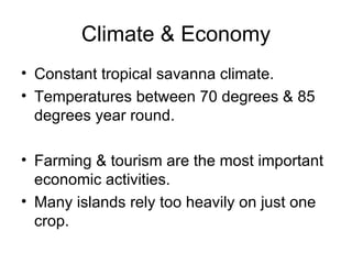 Climate & Economy Constant tropical savanna climate. Temperatures between 70 degrees & 85 degrees year round. Farming & tourism are the most important economic activities. Many islands rely too heavily on just one crop. 