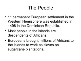 The People 1 st  permanent European settlement in the Western Hemisphere was established in 1498 in the Dominican Republic. Most people in the islands are descendents of Africans. Europeans brought millions of Africans to the islands to work as slaves on sugarcane plantations. 