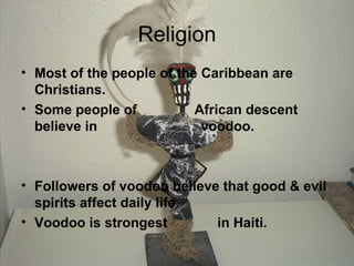 Religion Most of the people of the Caribbean are Christians. Some people of  African descent believe in  voodoo. Followers of voodoo believe that good & evil spirits affect daily life. Voodoo is strongest  in Haiti. 
