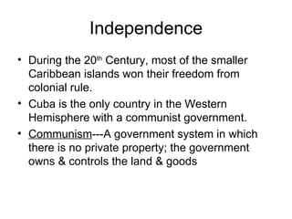 Independence During the 20 th  Century, most of the smaller  Caribbean islands won their freedom from colonial rule. Cuba is the only country in the Western Hemisphere with a communist government. Communism ---A government system in which there is no private property; the government owns & controls the land & goods 