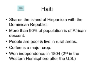 Haiti Shares the island of Hispaniola with the Dominican Republic. More than 90% of population is of African descent. People are poor & live in rural areas. Coffee is a major crop. Won independence in 1804 (2 nd  in the Western Hemisphere after the U.S.) 