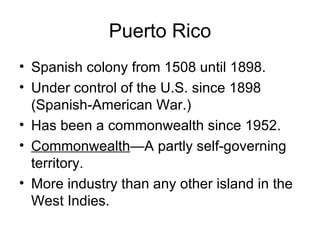 Puerto Rico Spanish colony from 1508 until 1898. Under control of the U.S. since 1898 (Spanish-American War.) Has been a commonwealth since 1952. Commonwealth —A partly self-governing territory. More industry than any other island in the West Indies. 
