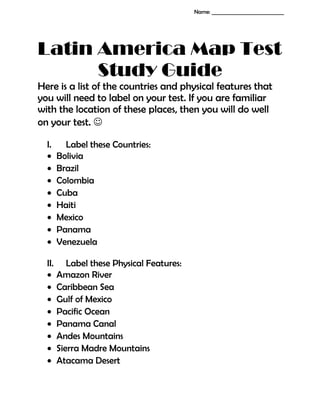 Latin America Map Test
Study Guide
Here is a list of the countries and physical features that
you will need to label on your test. If you are familiar
with the location of these places, then you will do well
on your test. 
I. Label these Countries:
• Bolivia
• Brazil
• Colombia
• Cuba
• Haiti
• Mexico
• Panama
• Venezuela
II. Label these Physical Features:
• Amazon River
• Caribbean Sea
• Gulf of Mexico
• Pacific Ocean
• Panama Canal
• Andes Mountains
• Sierra Madre Mountains
• Atacama Desert
Name: _____________________________
 