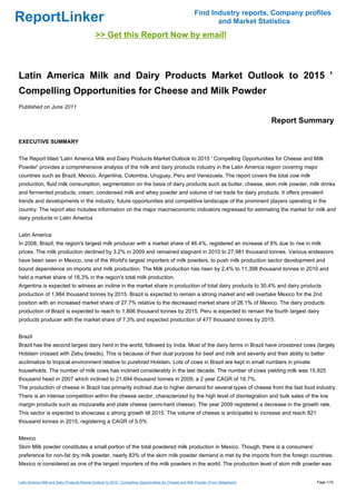 Find Industry reports, Company profiles
ReportLinker                                                                                                     and Market Statistics
                                              >> Get this Report Now by email!



Latin America Milk and Dairy Products Market Outlook to 2015 '
Compelling Opportunities for Cheese and Milk Powder
Published on June 2011

                                                                                                                                       Report Summary

EXECUTIVE SUMMARY


The Report titled 'Latin America Milk and Dairy Products Market Outlook to 2015 ' Compelling Opportunities for Cheese and Milk
Powder' provides a comprehensive analysis of the milk and dairy products industry in the Latin America region covering major
countries such as Brazil, Mexico, Argentina, Colombia, Uruguay, Peru and Venezuela. The report covers the total cow milk
production, fluid milk consumption, segmentation on the basis of dairy products such as butter, cheese, skim milk powder, milk drinks
and fermented products, cream, condensed milk and whey powder and volume of net trade for dairy products. It offers prevalent
trends and developments in the industry, future opportunities and competitive landscape of the prominent players operating in the
country. The report also includes information on the major macroeconomic indicators regressed for estimating the market for milk and
dairy products in Latin America


Latin America
In 2008, Brazil, the region's largest milk producer with a market share of 46.4%, registered an increase of 8% due to rise in milk
prices. The milk production declined by 3.2% in 2009 and remained stagnant in 2010 to 27,981 thousand tonnes. Various endeavors
have been seen in Mexico, one of the World's largest importers of milk powders, to push milk production sector development and
bound dependence on imports and milk production. The Milk production has risen by 2.4% to 11,398 thousand tonnes in 2010 and
held a market share of 18.3% in the region's total milk production.
Argentina is expected to witness an incline in the market share in production of total dairy products to 30.4% and dairy products
production of 1,984 thousand tonnes by 2015. Brazil is expected to remain a strong market and will overtake Mexico for the 2nd
position with an increased market share of 27.7% relative to the decreased market share of 26.1% of Mexico. The dairy products
production of Brazil is expected to reach to 1,806 thousand tonnes by 2015. Peru is expected to remain the fourth largest dairy
products producer with the market share of 7.3% and expected production of 477 thousand tonnes by 2015.


Brazil
Brazil has the second largest dairy herd in the world, followed by India. Most of the dairy farms in Brazil have crossbred cows (largely
Holstein crossed with Zebu breeds). This is because of their dual purpose for beef and milk and severity and their ability to better
acclimatize to tropical environment relative to purebred Holstein. Lots of cows in Brazil are kept in small numbers in private
households. The number of milk cows has inclined considerably in the last decade. The number of cows yielding milk was 15,925
thousand head in 2007 which inclined to 21,694 thousand tonnes in 2009, a 2 year CAGR of 16.7%.
The production of cheese in Brazil has primarily inclined due to higher demand for several types of cheese from the fast food industry.
There is an intense competition within the cheese sector, characterized by the high level of disintegration and bulk sales of the low
margin products such as mozzarella and plate cheese (semi-hard cheese). The year 2009 registered a decrease in the growth rate.
This sector is expected to showcase a strong growth till 2015. The volume of cheese is anticipated to increase and reach 821
thousand tonnes in 2015, registering a CAGR of 5.0%


Mexico
Skim Milk powder constitutes a small portion of the total powdered milk production in Mexico. Though, there is a consumers'
preference for non-fat dry milk powder, nearly 83% of the skim milk powder demand is met by the imports from the foreign countries.
Mexico is considered as one of the largest importers of the milk powders in the world. The production level of skim milk powder was


Latin America Milk and Dairy Products Market Outlook to 2015 ' Compelling Opportunities for Cheese and Milk Powder (From Slideshare)             Page 1/16
 