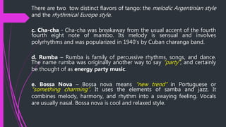 There are two tow distinct flavors of tango: the melodic Argentinian style
and the rhythmical Europe style.
c. Cha-cha - Cha-cha was breakaway from the usual accent of the fourth
fourth eight note of mambo. Its melody is sensual and involves
polyrhythms and was popularized in 1940’s by Cuban charanga band.
d. Rumba – Rumba is family of percussive rhythms, songs, and dance.
The name rumba was originally another way to say “party”, and certainly
be thought of as energy party music.
e. Bossa Nova – Bossa nova means “new trend” in Portuguese or
“something charming”. It uses the elements of samba and jazz. It
combines melody, harmony, and rhythm into a swaying feeling. Vocals
are usually nasal. Bossa nova is cool and relaxed style.
 