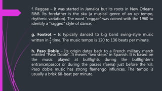 f. Reggae – It was started in Jamaica but its roots in New Orleans
R&B. Its forefather is the ska (a musical genre of an up tempo,
rhythmic variation). The word “reggae” was coined with the 1960 to
identify a “ragged” style of dance.
g. Foxtrot – Is typically danced to big band swing-style music
written in
4
4
time. The music tempo is 120 to 136 beats per minute.
h. Paso Doble – Its origin dates back to a French military march
entitled “Paso Doble”. It means “two steps” in Spanish. It is based on
the music played at bullfights during the bullfighter’s
entrance(pasco) or during the passes (faena) just before the kill.
Paso doble music has strong flamengo influnces. The tempo is
usually a brisk 60-beat per minute.
 