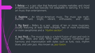 1. Bebop – is a jazz stlye that featured complex melodies and chord
progressions and was basically not adaptable to dancing. It is more
art music than entertainment.
2. Ragtime – An African-American music. The music was multi-
themed, hard, bright, vibrant, enthusiastic, and often
3. Big Band – Refers to a jazz group of ten or more musicians,
usually featuring at least three trumpets, two or more trombones,
or more saxophones and a “rhythm section”.
4. Jazz Rock – The musical style is a hybrid fusion of jazz and rock in
the late 1960s and early 1970s when musicians combined jazz
harmony and improvisation with styles such as funk, rock, rhythm
blues, and Latin jazz. Also known as jazz fusion.
 