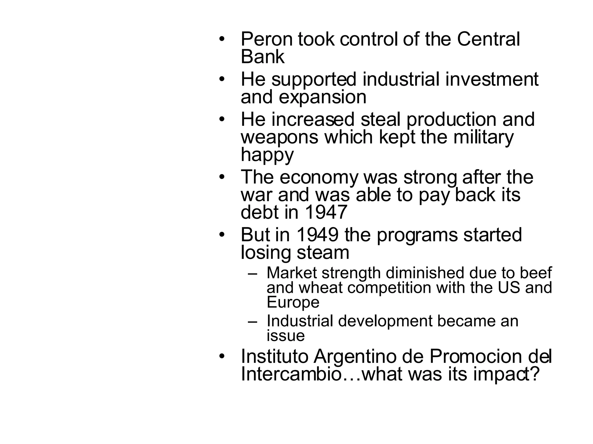 Peron took control of the Central Bank He supported industrial investment and expansion He increased steal production and weapons which kept the military happy The economy was strong after the war and was able to pay back its debt in 1947 But in 1949 the programs started losing steam  Market strength diminished due to beef and wheat competition with the US and Europe Industrial development became an issue Instituto Argentino de Promocion del Intercambio…what was its impact? 