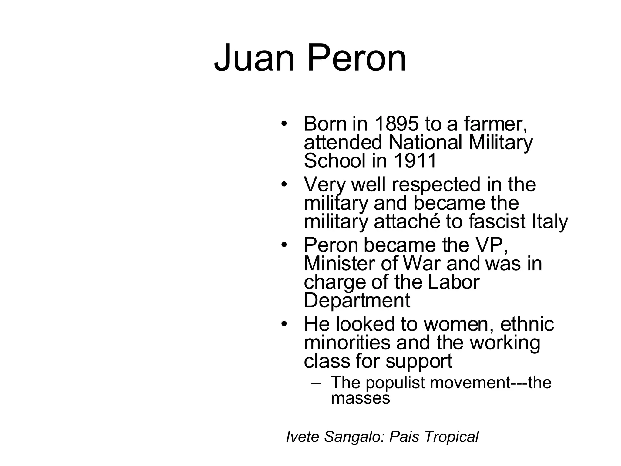 Juan Peron Born in 1895 to a farmer, attended National Military School in 1911 Very well respected in the military and became the military attaché to fascist Italy Peron became the VP, Minister of War and was in charge of the Labor Department He looked to women, ethnic minorities and the working class for support The populist movement---the masses Ivete Sangalo: Pais Tropical 