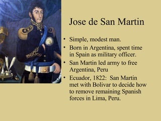 Jose de San Martin Simple, modest man. Born in Argentina, spent time in Spain as military officer.  San Martin led army to free Argentina, Peru  Ecuador, 1822:  San Martin met with Bolivar to decide how to remove remaining Spanish forces in Lima, Peru. 
