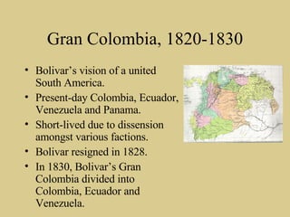 Gran Colombia, 1820-1830 Bolivar’s vision of a united South America. Present-day Colombia, Ecuador, Venezuela and Panama. Short-lived due to dissension amongst various factions. Bolivar resigned in 1828. In 1830, Bolivar’s Gran Colombia divided into Colombia, Ecuador and Venezuela. 