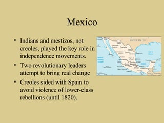 Mexico Indians and mestizos, not creoles, played the key role in independence movements. Two revolutionary leaders attempt to bring real change Creoles sided with Spain to avoid violence of lower-class rebellions (until 1820). 