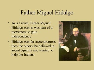 Father Miguel Hidalgo As a Creole, Father Miguel Hidalgo was in was part of a movement to gain independence Hidalgo was far more progress then the others, he believed in social equality and wanted to help the Indians 