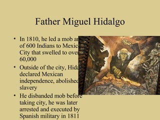 Father Miguel Hidalgo In 1810, he led a mob army of 600 Indians to Mexico City that swelled to over 60,000 Outside of the city, Hidalgo declared Mexican independence, abolished slavery He disbanded mob before taking city, he was later arrested and executed by Spanish military in 1811 
