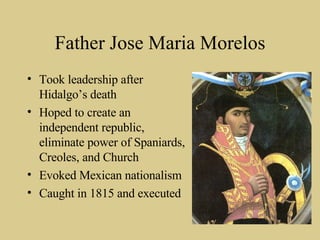 Father Jose Maria Morelos Took leadership after Hidalgo’s death Hoped to create an independent republic, eliminate power of Spaniards, Creoles, and Church Evoked Mexican nationalism Caught in 1815 and executed 