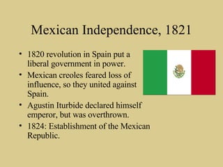 Mexican Independence, 1821 1820 revolution in Spain put a liberal government in power. Mexican creoles feared loss of influence, so they united against Spain. Agustin Iturbide declared himself emperor, but was overthrown. 1824: Establishment of the Mexican Republic. 