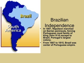 Brazilian Independence In 1807, Napoleon marched on Iberian peninsula, forcing Portuguese royal family of King John VI to escape to Brazil, Portugal’s largest colony. From 1807 to 1815, Brazil was center of Portuguese empire. 