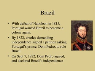 Brazil With defeat of Napoleon in 1815, Portugal wanted Brazil to become a colony again. By 1822, creoles demanding independence signed a petition asking Portugal’s prince, Dom Pedro, to rule Brazil. On Sept 7, 1822, Dom Pedro agreed, and declared Brazil’s independence 