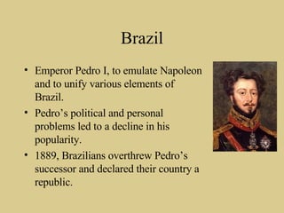 Brazil Emperor Pedro I, to emulate Napoleon and to unify various elements of Brazil. Pedro’s political and personal problems led to a decline in his popularity. 1889, Brazilians overthrew Pedro’s successor and declared their country a republic. 