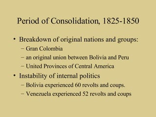 Period of Consolidation, 1825-1850 Breakdown of original nations and groups: Gran Colombia an original union between Bolivia and Peru United Provinces of Central America Instability of internal politics Bolivia experienced 60 revolts and coups. Venezuela experienced 52 revolts and coups 