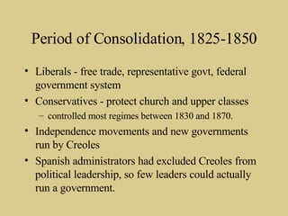 Period of Consolidation, 1825-1850 Liberals - free trade, representative govt, federal government system Conservatives - protect church and upper classes controlled most regimes between 1830 and 1870. Independence movements and new governments run by Creoles Spanish administrators had excluded Creoles from political leadership, so few leaders could actually run a government. 