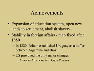 Achievements Expansion of education system, open new lands to settlement, abolish slavery. Stability in foreign affairs - map fixed after 1850 In 1820, Britain established Uruguay as a buffer between Argentina and Brazil US provoked the only major changes Mexican-American War, Cuba, Panama 