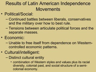 Results of Latin American Independence Movements Political/Social: Continued battles between liberals, conservatives and the military over how to best rule. Tensions between articulate political forces and the separate masses. Economic: Unable to free itself from dependence on Western-controlled economic patterns. Cultural/intelligent: Distinct cultural entity combination of Western styles and values plus its racial diversity, colonial past, and social structure of a semi-colonial economy. 