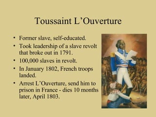 Toussaint L’Ouverture Former slave, self-educated. Took leadership of a slave revolt that broke out in 1791. 100,000 slaves in revolt.  In January 1802, French troops landed. Arrest L’Ouverture, send him to prison in France - dies 10 months later, April 1803. 