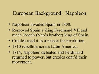 European Background:  Napoleon Napoleon invaded Spain in 1808. Removed Spain’s King Ferdinand VII and made Joseph (Nap’s brother) king of Spain. Creoles used it as a reason for revolution. 1810 rebellion across Latin America. 1814, Napoleon defeated and Ferdinand returned to power, but creoles cont’d their movement. 