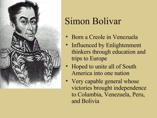 Simon Bolivar Born a Creole in Venezuela Influenced by Enlightenment thinkers through education and trips to Europe Hoped to unite all of South America into one nation Very capable general whose victories brought independence to Columbia, Venezuela, Peru, and Bolivia 