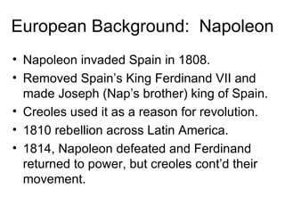 European Background:  Napoleon Napoleon invaded Spain in 1808. Removed Spain’s King Ferdinand VII and made Joseph (Nap’s brother) king of Spain. Creoles used it as a reason for revolution. 1810 rebellion across Latin America. 1814, Napoleon defeated and Ferdinand returned to power, but creoles cont’d their movement. 