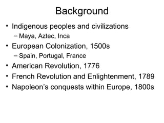 Background Indigenous peoples and civilizations Maya, Aztec, Inca European Colonization, 1500s Spain, Portugal, France American Revolution, 1776 French Revolution and Enlightenment, 1789 Napoleon’s conquests within Europe, 1800s 