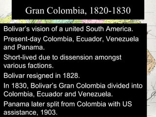 Bolivar’s vision of a united South America. Present-day Colombia, Ecuador, Venezuela and Panama. Short-lived due to dissension amongst various factions. Bolivar resigned in 1828. In 1830, Bolivar’s Gran Colombia divided into Colombia, Ecuador and Venezuela. Panama later split from Colombia with US assistance, 1903. Gran Colombia, 1820-1830 