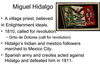 Miguel Hidalgo A village priest, believed  in Enlightenment ideals. 1810, called for revolution. Grito de Dolores (call for revolution) Hidalgo’s Indian and mestizo followers marched to Mexico City. Spanish army and creoles acted against Hidalgo and defeated him in 1811. 