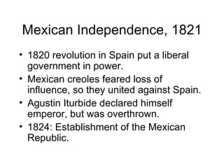 Mexican Independence, 1821 1820 revolution in Spain put a liberal government in power. Mexican creoles feared loss of influence, so they united against Spain. Agustin Iturbide declared himself emperor, but was overthrown. 1824: Establishment of the Mexican Republic. 