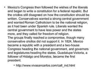 Mexico's Congress then followed the wishes of the liberals and began to write a constitution for a federal republic. But the criollos still disagreed on how the constitution should be written. Conservatives wanted a strong central government and wanted Roman Catholicism to be the national religion, as it had been under Spanish rule. Liberals wanted the central government to have less power and the states more, and they called for freedom of religion.  The groups finally reached a compromise, though many conservative criollos did not support it. In 1824, Mexico became a republic with a president and a two-house Congress heading the national government, and governors and legislatures heading the states. Guadalupe Victoria, a follower of Hidalgo and Morelos, became the first president. http://www.vivasancarlos.com/call_ind.html 