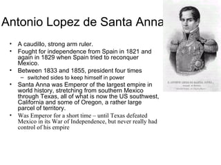 Antonio Lopez de Santa Anna A caudillo, strong arm ruler. Fought for independence from Spain in 1821 and again in 1829 when Spain tried to reconquer Mexico. Between 1833 and 1855, president four times switched sides to keep himself in power Santa Anna was Emperor of the largest empire in world history, stretching from southern Mexico through Texas, all of what is now the US southwest, California and some of Oregon, a rather large parcel of territory. Was Emperor for a short time – until Texas defeated Mexico in its War of Independence, but never really had control of his empire 