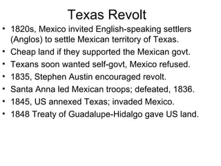 Texas Revolt 1820s, Mexico invited English-speaking settlers (Anglos) to settle Mexican territory of Texas. Cheap land if they supported the Mexican govt. Texans soon wanted self-govt, Mexico refused. 1835, Stephen Austin encouraged revolt. Santa Anna led Mexican troops; defeated, 1836. 1845, US annexed Texas; invaded Mexico. 1848 Treaty of Guadalupe-Hidalgo gave US land. 