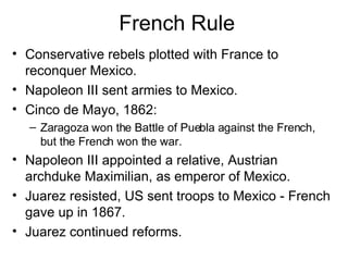 French Rule Conservative rebels plotted with France to reconquer Mexico. Napoleon III sent armies to Mexico. Cinco de Mayo, 1862:  Zaragoza won the Battle of Puebla against the French, but the French won the war. Napoleon III appointed a relative, Austrian archduke Maximilian, as emperor of Mexico. Juarez resisted, US sent troops to Mexico - French gave up in 1867. Juarez continued reforms. 