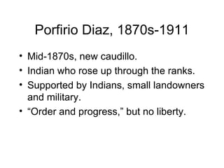 Porfirio Diaz, 1870s-1911 Mid-1870s, new caudillo. Indian who rose up through the ranks. Supported by Indians, small landowners and military. “ Order and progress,” but no liberty. 