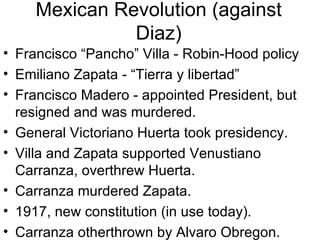 Mexican Revolution (against Diaz) Francisco “Pancho” Villa - Robin-Hood policy Emiliano Zapata - “Tierra y libertad” Francisco Madero - appointed President, but resigned and was murdered. General Victoriano Huerta took presidency. Villa and Zapata supported Venustiano Carranza, overthrew Huerta. Carranza murdered Zapata. 1917, new constitution (in use today). Carranza otherthrown by Alvaro Obregon. 