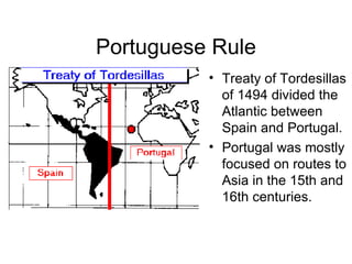 Portuguese Rule Treaty of Tordesillas of 1494 divided the Atlantic between Spain and Portugal. Portugal was mostly focused on routes to Asia in the 15th and 16th centuries. 