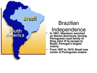 Brazilian Independence In 1807, Napoleon marched on Iberian peninsula, forcing Portuguese royal family of King John VI to escape to Brazil, Portugal’s largest colony. From 1807 to 1815, Brazil was center of Portuguese empire. 