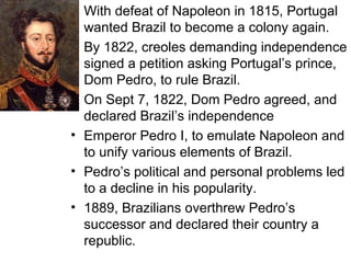 With defeat of Napoleon in 1815, Portugal wanted Brazil to become a colony again. By 1822, creoles demanding independence signed a petition asking Portugal’s prince, Dom Pedro, to rule Brazil. On Sept 7, 1822, Dom Pedro agreed, and declared Brazil’s independence Emperor Pedro I, to emulate Napoleon and to unify various elements of Brazil. Pedro’s political and personal problems led to a decline in his popularity. 1889, Brazilians overthrew Pedro’s successor and declared their country a republic. 