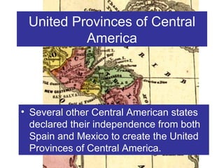United Provinces of Central America Several other Central American states declared their independence from both Spain and Mexico to create the United Provinces of Central America. 