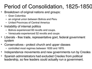 Period of Consolidation, 1825-1850 Breakdown of original nations and groups: Gran Colombia an original union between Bolivia and Peru United Provinces of Central America Instability of internal politics Bolivia experienced 60 revolts and coups. Venezuela experienced 52 revolts and coups Liberals - free trade, representative govt, federal government system Conservatives - protect church and upper classes controlled most regimes between 1830 and 1870. Independence movements and new governments run by Creoles Spanish administrators had excluded Creoles from political leadership, so few leaders could actually run a government. 