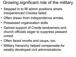 Growing significant role of the military Stepped in to fill admin positions where inexperienced Creoles failed. Often drawn from independence armies. Possessed organization skills  Gained support of Creole landowners and church officials eager to suppress peasant unrest. Often faced revolts and coups, too. Military hierarchy helped compensate for weakly developed civil administrations. 
