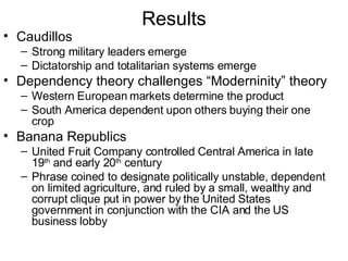 Results Caudillos Strong military leaders emerge Dictatorship and totalitarian systems emerge Dependency theory challenges “Moderninity” theory Western European markets determine the product South America dependent upon others buying their one crop Banana Republics  United Fruit Company controlled Central America in late 19 th  and early 20 th  century Phrase coined to designate politically unstable, dependent on limited agriculture, and ruled by a small, wealthy and corrupt clique put in power by the United States government in conjunction with the CIA and the US business lobby  