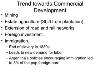 Trend towards Commercial Development Mining Estate agriculture (Shift from plantation) Extension of road and rail networks. Foreign investment. Immigration. End of slavery in 1880s  Leads to new demand for labor Argentina’s policies encouraging immigration led to 3/4 of the pop foreign-born. 